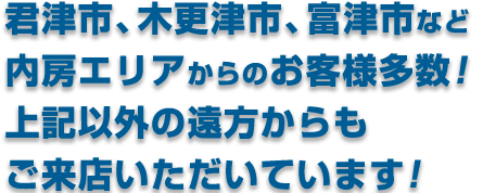 君津市・木更津市・富津市など、君津市市周辺からお客様多数！ 上記以外遠方からもご来店いただいてます！